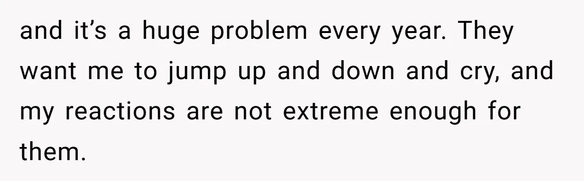and it’s a huge problem every year. They want me to jump up and down and cry, and my reactions are not extreme enough for them.