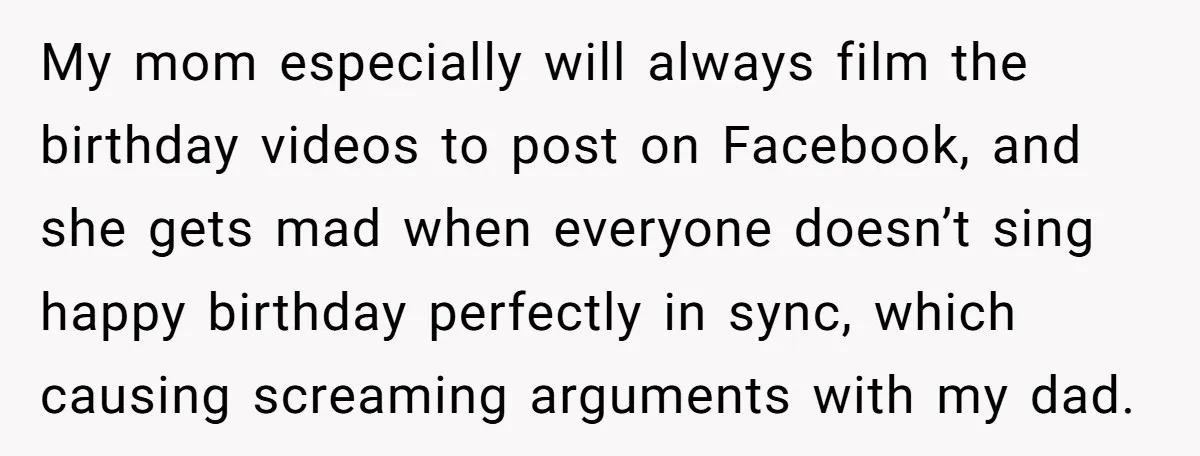 My mom especially will always film the birthday videos to post on Facebook, and she gets mad when everyone doesn’t sing happy birthday perfectly in sync, which causing screaming arguments...