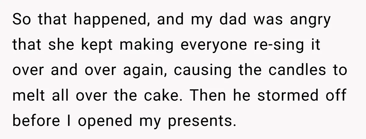 So that happened, and my dad was angry that she kept making everyone re-sing it over and over again, causing the candles to melt all over the cake. Then he...