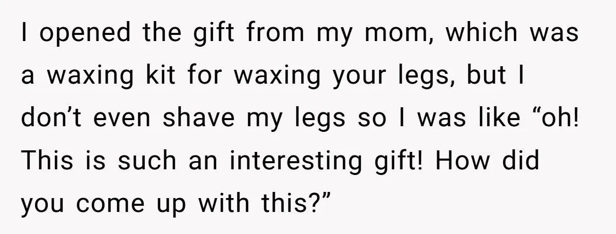 I opened the gift from my mom, which was a waxing kit for waxing your legs, but I don’t even shave my legs so I was like “oh! This is...