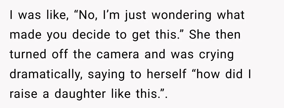 I was like, “No, I’m just wondering what made you decide to get this.” She then turned off the camera and was crying dramatically, saying to herself “how did I...
