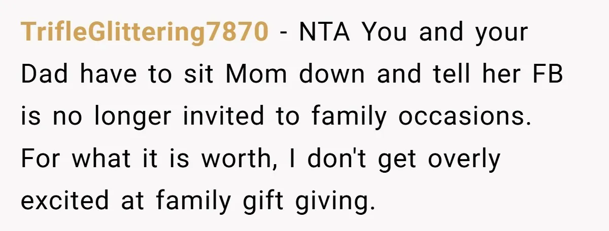 TrifleGlittering7870 − NTA You and your Dad have to sit Mom down and tell her FB is no longer invited to family occasions. For what it is worth, I don't...