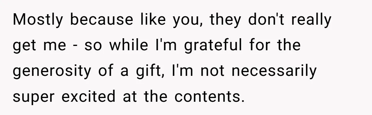 Mostly because like you, they don't really get me - so while I'm grateful for the generosity of a gift, I'm not necessarily super excited at the contents.