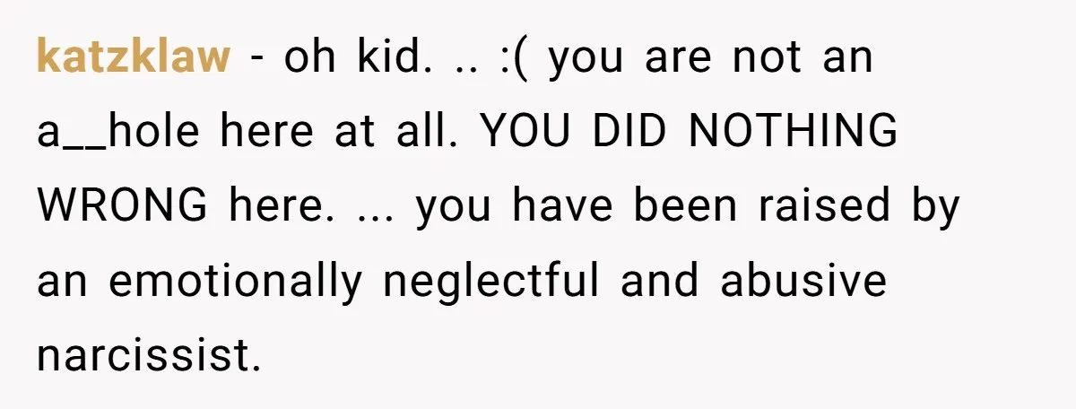 katzklaw − oh kid. .. :( you are not an a__hole here at all. YOU DID NOTHING WRONG here. ... you have been raised by an emotionally neglectful and abusive...