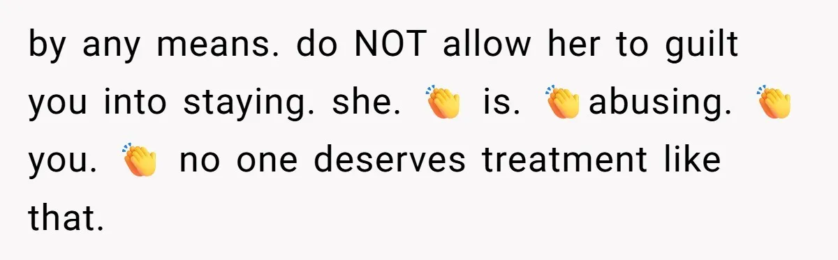 by any means. do NOT allow her to guilt you into staying. she. 👏 is. 👏abusing. 👏 you. 👏 no one deserves treatment like that.