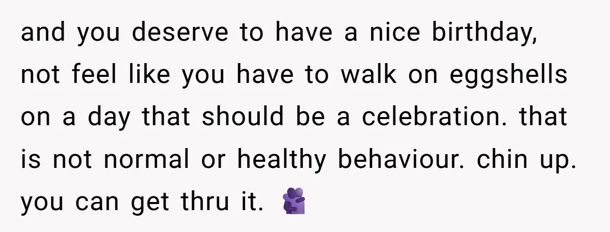 and you deserve to have a nice birthday, not feel like you have to walk on eggshells on a day that should be a celebration. that is not normal or...