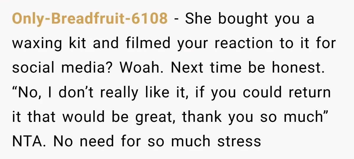 Only-Breadfruit-6108 − She bought you a waxing kit and filmed your reaction to it for social media? Woah. Next time be honest. “No, I don’t really like it, if you...