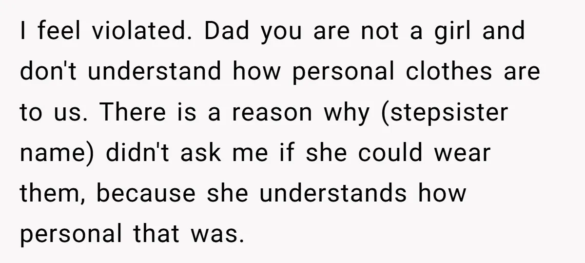 I feel violated. Dad you are not a girl and don't understand how personal clothes are to us. There is a reason why (stepsister name) didn't ask me if she...
