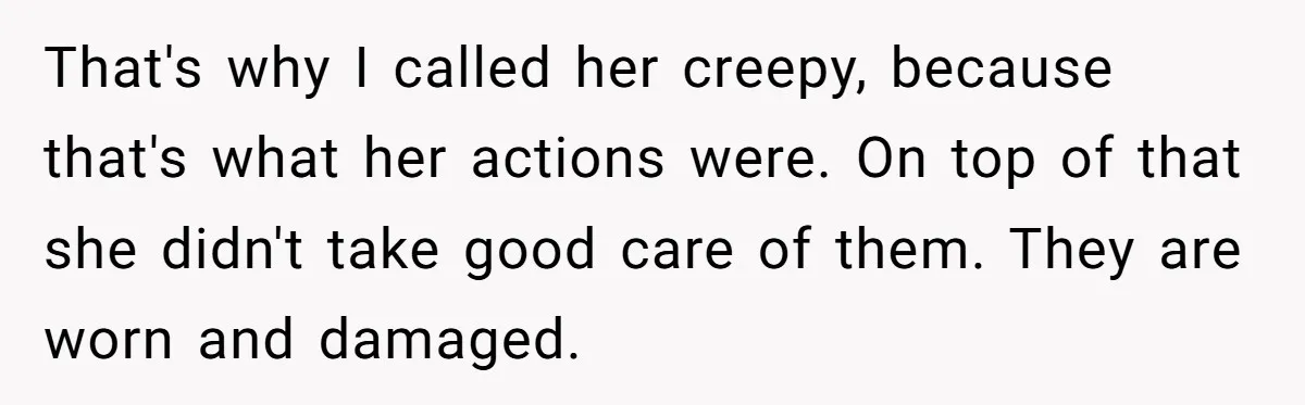 That's why I called her creepy, because that's what her actions were. On top of that she didn't take good care of them. They are worn and damaged.
