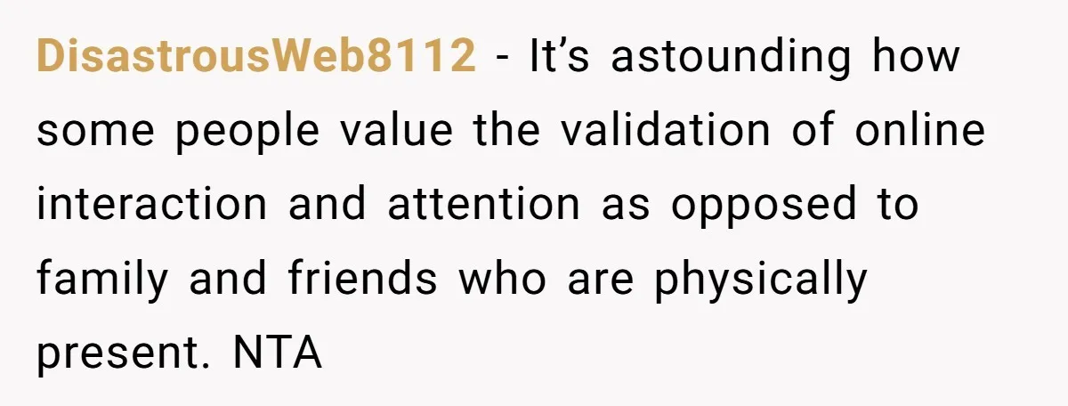 DisastrousWeb8112 − It’s astounding how some people value the validation of online interaction and attention as opposed to family and friends who are physically present. NTA
