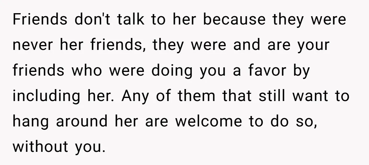 Friends don't talk to her because they were never her friends, they were and are your friends who were doing you a favor by including her. Any of them that...
