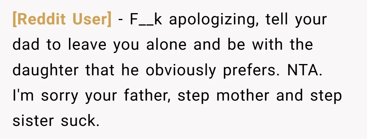 [Reddit User] − F__k apologizing, tell your dad to leave you alone and be with the daughter that he obviously prefers. NTA. I'm sorry your father, step mother and step...