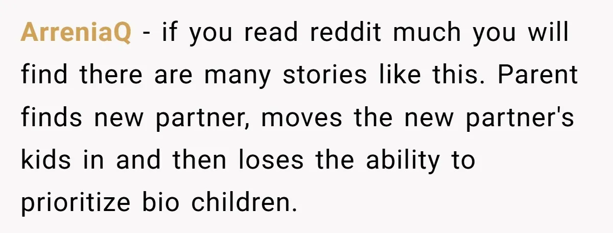 ArreniaQ − if you read reddit much you will find there are many stories like this. Parent finds new partner, moves the new partner's kids in and then loses the...