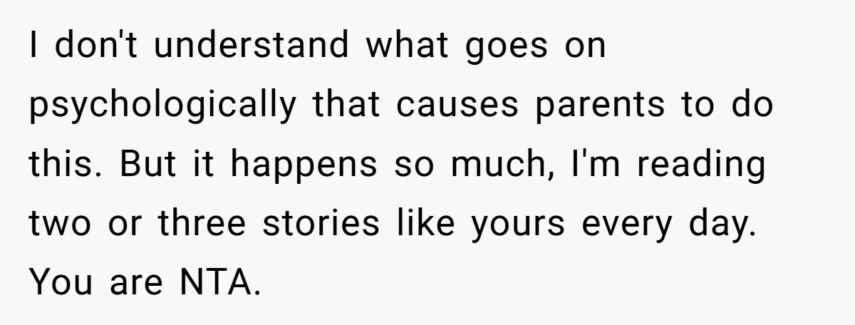 I don't understand what goes on psychologically that causes parents to do this. But it happens so much, I'm reading two or three stories like yours every day. You are...