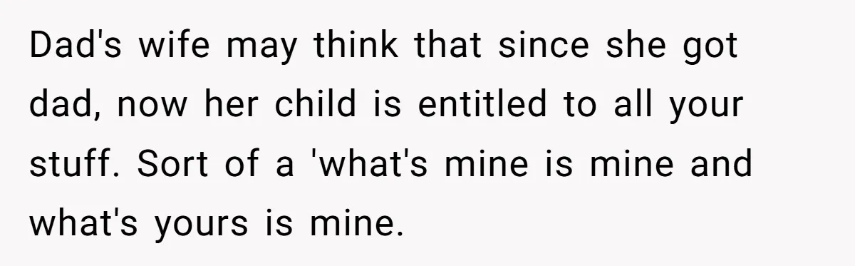 Dad's wife may think that since she got dad, now her child is entitled to all your stuff. Sort of a 'what's mine is mine and what's yours is mine.