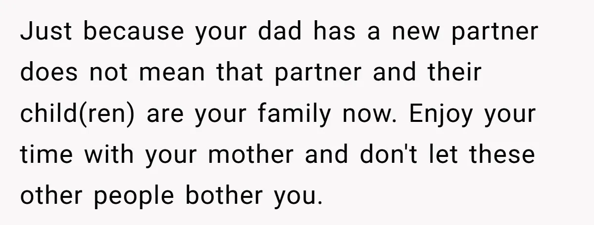Just because your dad has a new partner does not mean that partner and their child(ren) are your family now. Enjoy your time with your mother and don't let these...