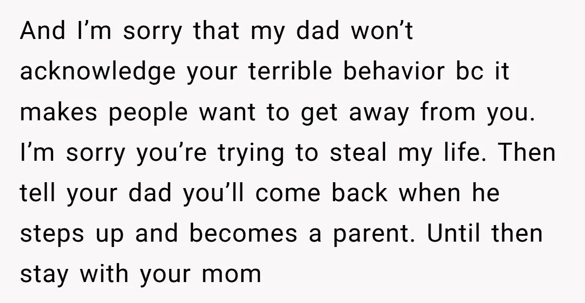 And I’m sorry that my dad won’t acknowledge your terrible behavior bc it makes people want to get away from you. I’m sorry you’re trying to steal my life. Then...