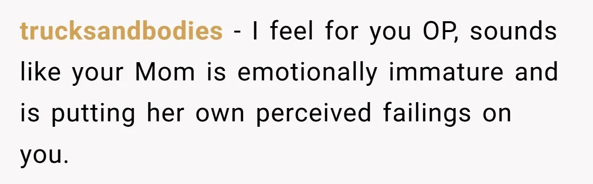 trucksandbodies − I feel for you OP, sounds like your Mom is emotionally immature and is putting her own perceived failings on you.