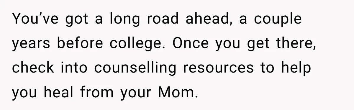 You’ve got a long road ahead, a couple years before college. Once you get there, check into counselling resources to help you heal from your Mom.
