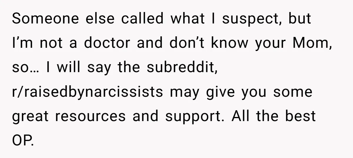 Someone else called what I suspect, but I’m not a doctor and don’t know your Mom, so… I will say the subreddit, r/raisedbynarcissists may give you some great resources and...