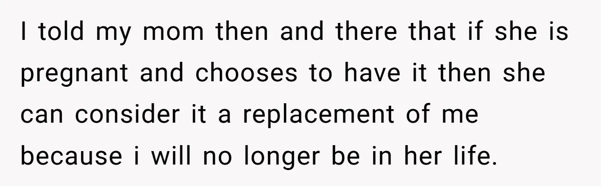 I told my mom then and there that if she is pregnant and chooses to have it then she can consider it a replacement of me because i will no...