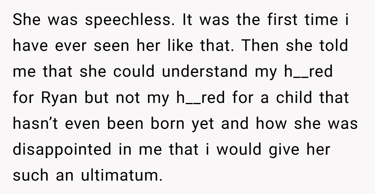 She was speechless. It was the first time i have ever seen her like that. Then she told me that she could understand my h__red for Ryan but not my...
