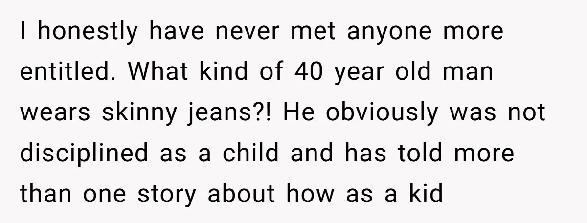 I honestly have never met anyone more entitled. What kind of 40 year old man wears skinny jeans?! He obviously was not disciplined as a child and has told more...