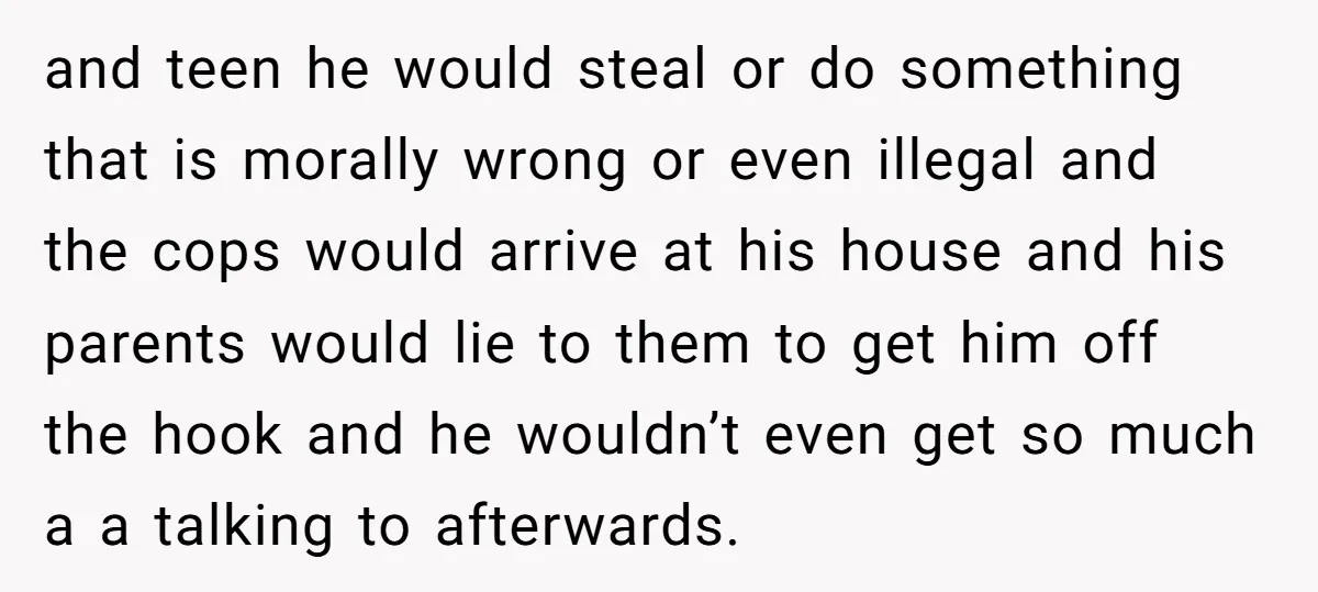 and teen he would steal or do something that is morally wrong or even illegal and the cops would arrive at his house and his parents would lie to them...