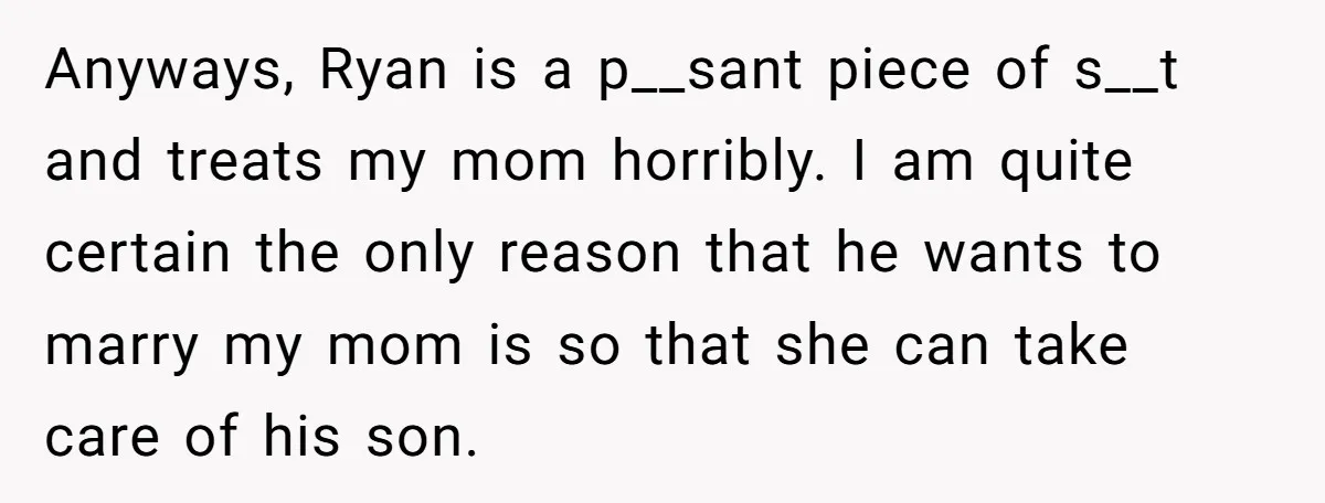 Anyways, Ryan is a p__sant piece of s__t and treats my mom horribly. I am quite certain the only reason that he wants to marry my mom is so that...