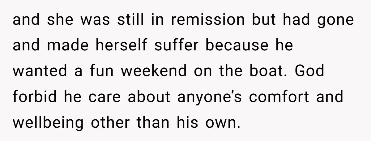 and she was still in remission but had gone and made herself suffer because he wanted a fun weekend on the boat. God forbid he care about anyone’s comfort and...
