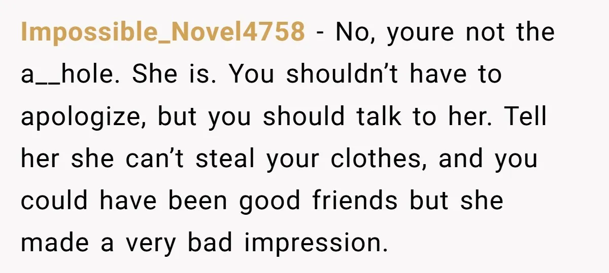 Impossible_Novel4758 − No, youre not the a__hole. She is. You shouldn’t have to apologize, but you should talk to her. Tell her she can’t steal your clothes, and you could...