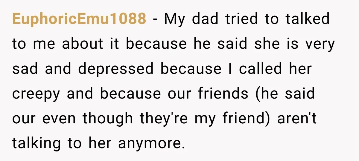EuphoricEmu1088 − My dad tried to talked to me about it because he said she is very sad and depressed because I called her creepy and because our friends (he...