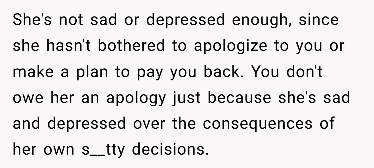 She's not sad or depressed enough, since she hasn't bothered to apologize to you or make a plan to pay you back. You don't owe her an apology just because...