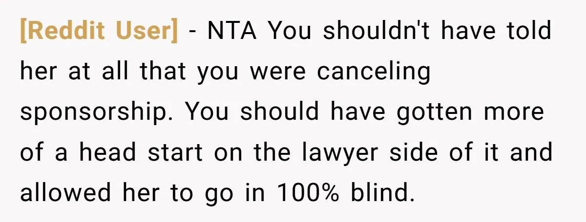 [Reddit User] - NTA You shouldn't have told her at all that you were canceling sponsorship. You should have gotten more of a head start on the lawyer side of...
