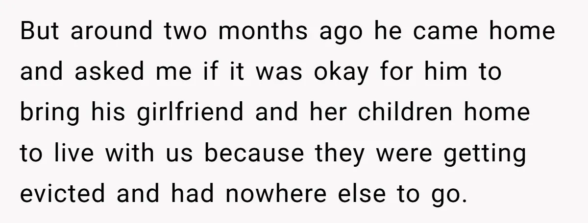 But around two months ago he came home and asked me if it was okay for him to bring his girlfriend and her children home to live with us because...