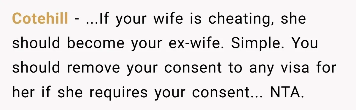 Cotehill - ...If your wife is cheating, she should become your ex-wife. Simple. You should remove your consent to any visa for her if she requires your consent... NTA.