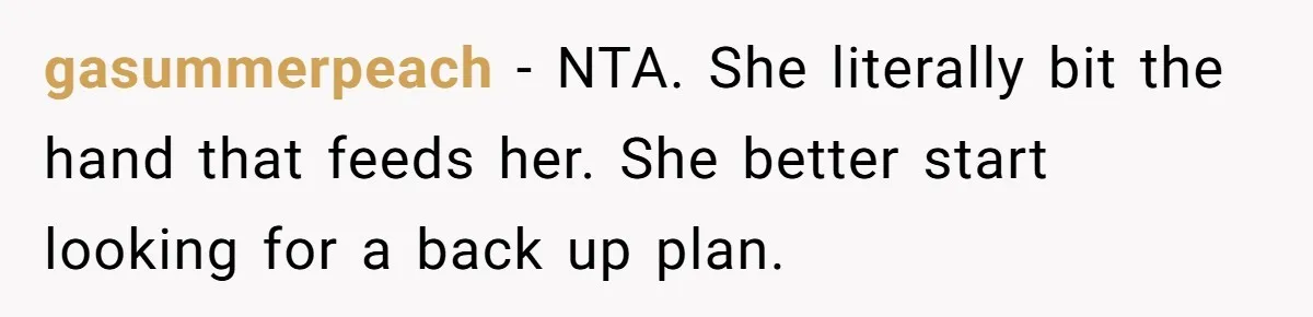 gasummerpeach - NTA. She literally bit the hand that feeds her. She better start looking for a back up plan.