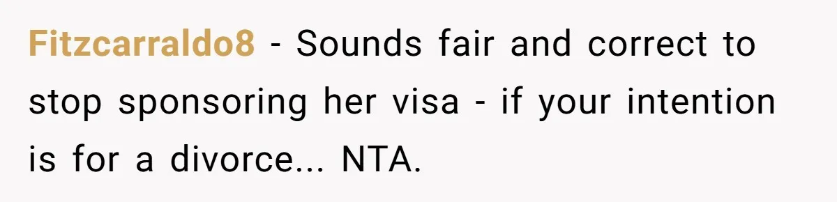 Fitzcarraldo8 - Sounds fair and correct to stop sponsoring her visa - if your intention is for a divorce... NTA.