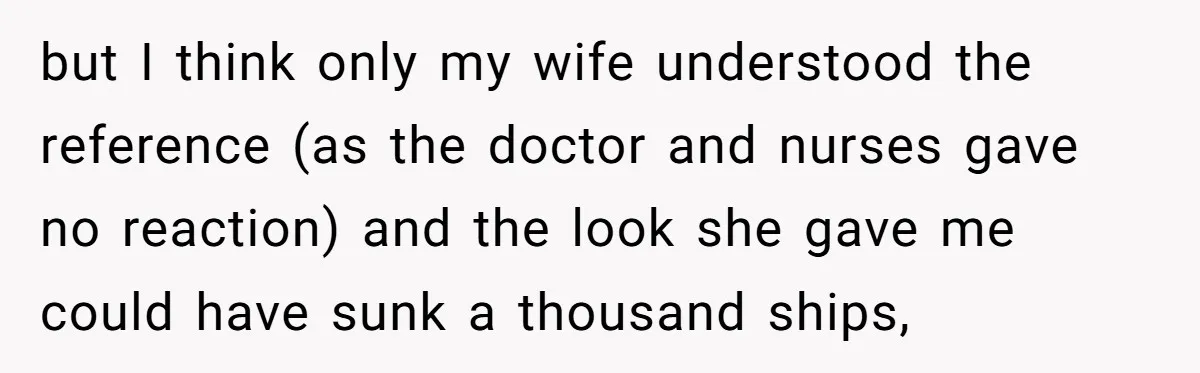 but I think only my wife understood the reference (as the doctor and nurses gave no reaction) and the look she gave me could have sunk a thousand ships,
