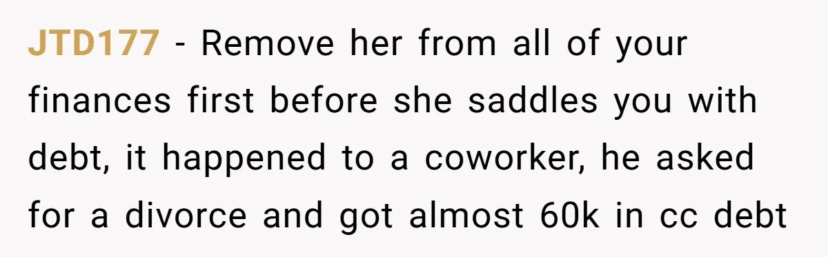 JTD177 - Remove her from all of your finances first before she saddles you with debt, it happened to a coworker, he asked for a divorce and got almost 60k...