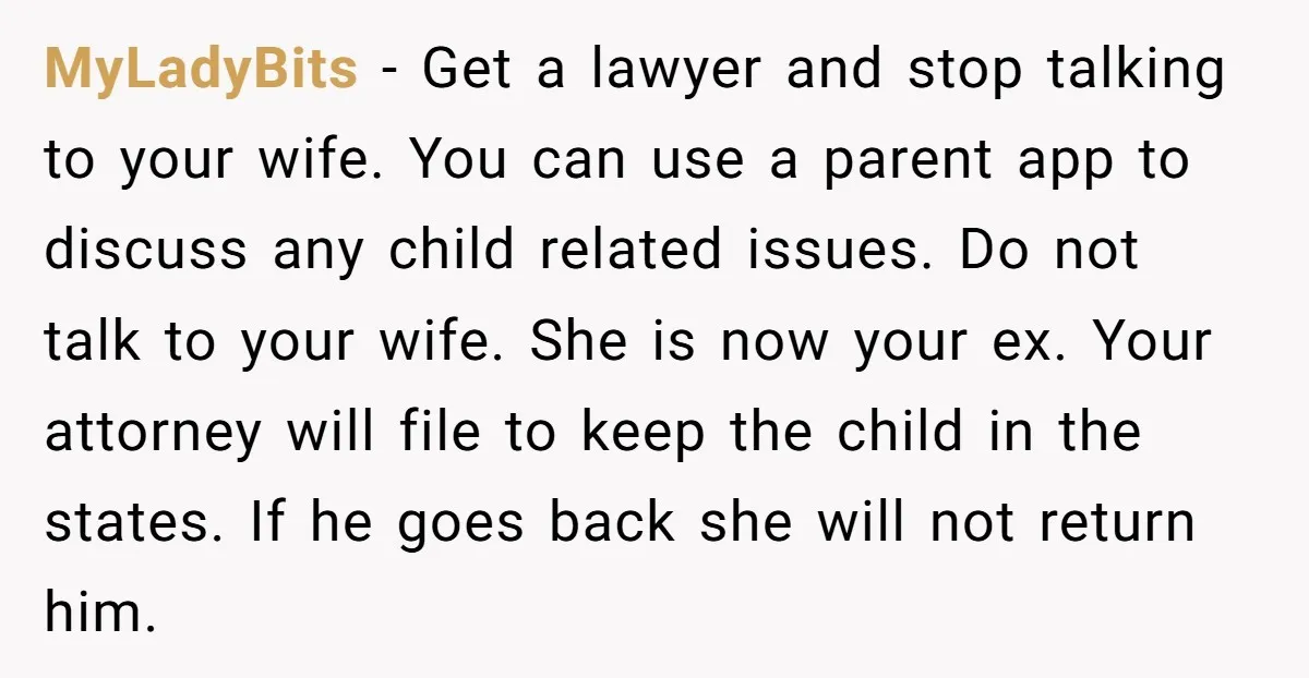 MyLadyBits - Get a lawyer and stop talking to your wife. You can use a parent app to discuss any child related issues. Do not talk to your wife. She...