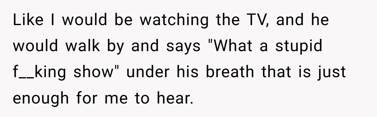 Like I would be watching the TV, and he would walk by and says "What a stupid f__king show" under his breath that is just enough for me to hear.