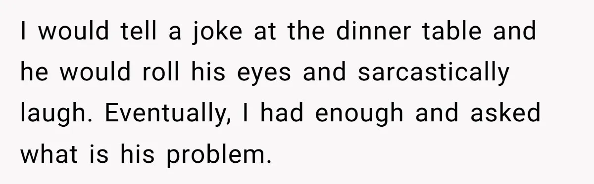 I would tell a joke at the dinner table and he would roll his eyes and sarcastically laugh. Eventually, I had enough and asked what is his problem.