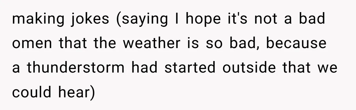 making jokes (saying I hope it's not a bad omen that the weather is so bad, because a thunderstorm had started outside that we could hear)