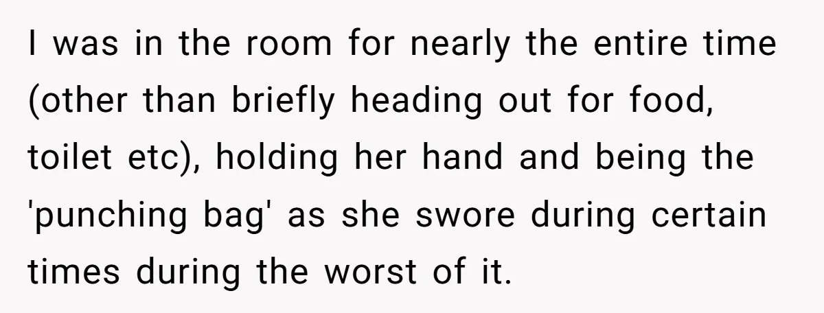 I was in the room for nearly the entire time (other than briefly heading out for food, toilet etc), holding her hand and being the 'punching bag' as she swore...
