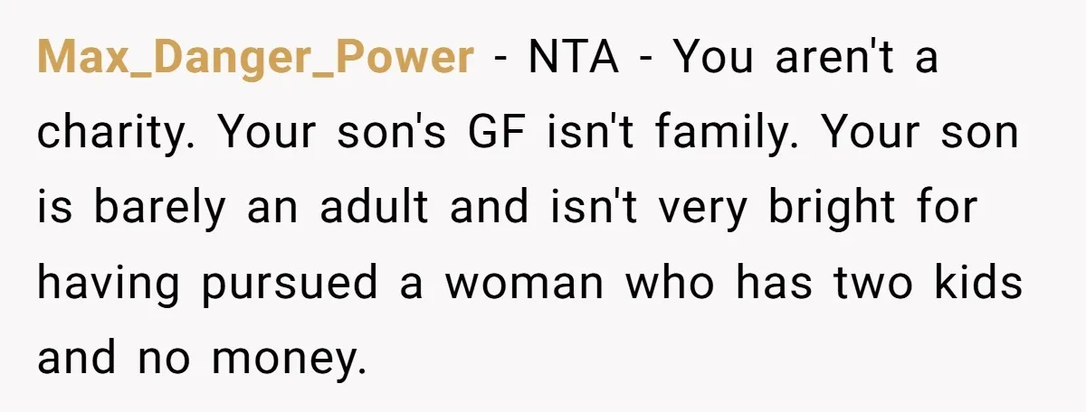 Max_Danger_Power − NTA - You aren't a charity. Your son's GF isn't family. Your son is barely an adult and isn't very bright for having pursued a woman who has...