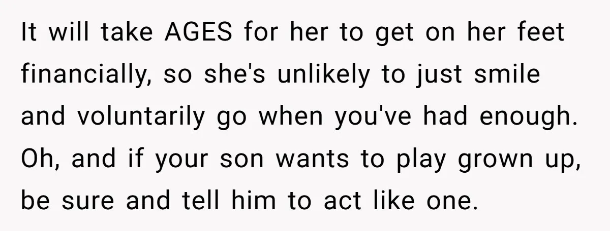It will take AGES for her to get on her feet financially, so she's unlikely to just smile and voluntarily go when you've had enough. Oh, and if your son...
