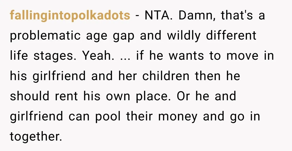 fallingintopolkadots − NTA. Damn, that's a problematic age gap and wildly different life stages. Yeah. ... if he wants to move in his girlfriend and her children then he should...