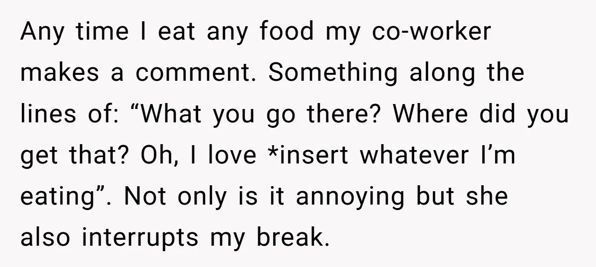 Any time I eat any food my co-worker makes a comment. Something along the lines of: “What you go there? Where did you get that? Oh, I love *insert whatever...