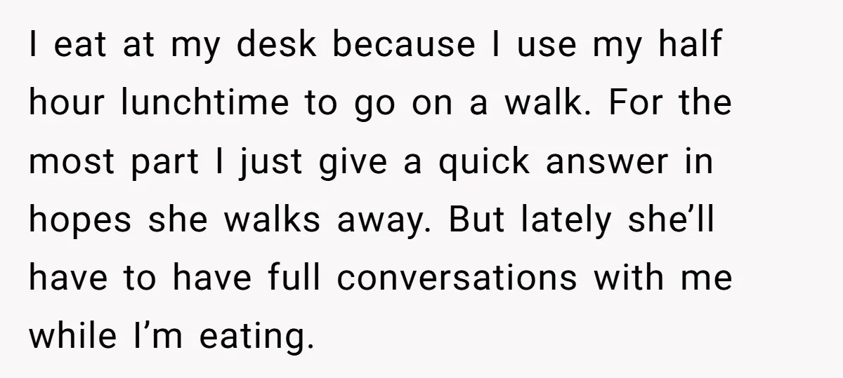 I eat at my desk because I use my half hour lunchtime to go on a walk. For the most part I just give a quick answer in hopes she...
